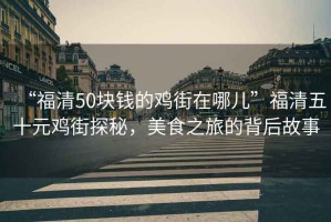 “福清50塊錢的雞街在哪兒”福清五十元雞街探秘，美食之旅的背后故事