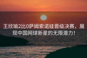 王欣瑜2比0薩姆索諾娃晉級(jí)決賽，展現(xiàn)中國(guó)網(wǎng)球新星的無限潛力！