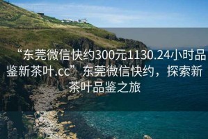 “東莞微信快約300元1130.24小時品鑒新茶葉.cc”東莞微信快約，探索新茶葉品鑒之旅