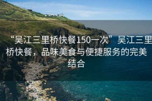 “吳江三里橋快餐150一次”吳江三里橋快餐，品味美食與便捷服務(wù)的完美結(jié)合