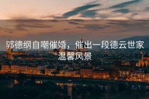 郭德綱自嘲催婚，催出一段德云世家溫馨風(fēng)景