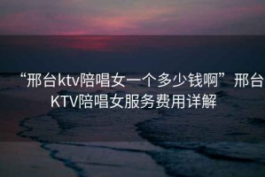 “邢臺ktv陪唱女一個多少錢啊”邢臺KTV陪唱女服務(wù)費用詳解