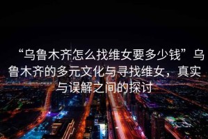 “烏魯木齊怎么找維女要多少錢”烏魯木齊的多元文化與尋找維女，真實與誤解之間的探討