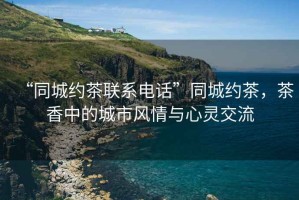 “同城約茶聯(lián)系電話”同城約茶，茶香中的城市風(fēng)情與心靈交流