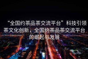 “全國(guó)約茶品茶交流平臺(tái)”科技引領(lǐng)茶文化創(chuàng)新，全國(guó)約茶品茶交流平臺(tái)的崛起與發(fā)展