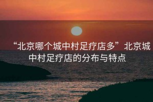 “北京哪個城中村足療店多”北京城中村足療店的分布與特點
