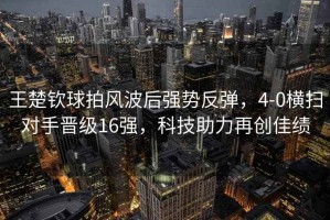 王楚欽球拍風(fēng)波后強(qiáng)勢反彈，4-0橫掃對手晉級16強(qiáng)，科技助力再創(chuàng)佳績