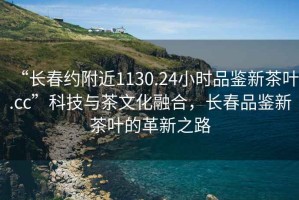 “長春約附近1130.24小時品鑒新茶葉.cc”科技與茶文化融合，長春品鑒新茶葉的革新之路