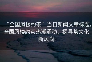 “全國鳳樓約茶”當(dāng)日新聞文章標(biāo)題，全國鳳樓約茶熱潮涌動(dòng)，探尋茶文化新風(fēng)尚