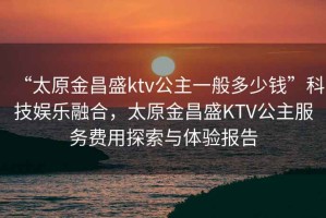 “太原金昌盛ktv公主一般多少錢”科技娛樂融合，太原金昌盛KTV公主服務(wù)費用探索與體驗報告