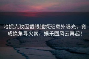 哈妮克孜因戴眼鏡探班意外曝光，竟成換角導(dǎo)火索，娛樂圈風(fēng)云再起！
