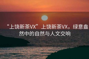 “上饒新茶VX”上饒新茶VX，綠意盎然中的自然與人文交響