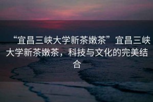 “宜昌三峽大學(xué)新茶嫩茶”宜昌三峽大學(xué)新茶嫩茶，科技與文化的完美結(jié)合