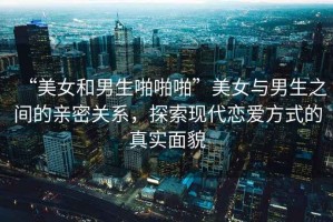 “美女和男生啪啪啪”美女與男生之間的親密關(guān)系，探索現(xiàn)代戀愛(ài)方式的真實(shí)面貌