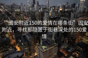 “固安附近150的愛(ài)情在哪條街”固安附近，尋找那隱匿于街巷深處的150愛(ài)情