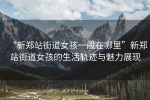 “新鄭站街道女孩一般在哪里”新鄭站街道女孩的生活軌跡與魅力展現(xiàn)