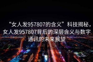 “女人發(fā)957807的含義”科技揭秘，女人發(fā)957807背后的深層含義與數(shù)字通訊的未來展望