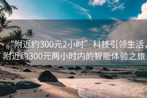 “附近約300元2小時(shí)”科技引領(lǐng)生活，附近約300元兩小時(shí)內(nèi)的智能體驗(yàn)之旅