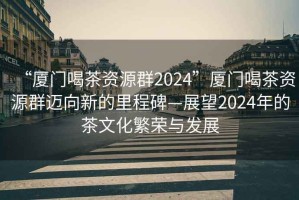 “廈門喝茶資源群2024”廈門喝茶資源群邁向新的里程碑—展望2024年的茶文化繁榮與發(fā)展