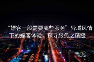 “嫖客一般需要哪些服務(wù)”異域風(fēng)情下的嫖客體驗(yàn)，探尋服務(wù)之精髓