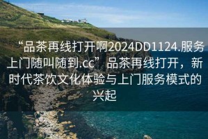 “品茶再線打開啊2024DD1124.服務(wù)上門隨叫隨到.cc”品茶再線打開，新時(shí)代茶飲文化體驗(yàn)與上門服務(wù)模式的興起