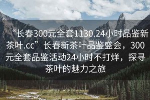 “長春300元全套1130.24小時品鑒新茶葉.cc”長春新茶葉品鑒盛會，300元全套品鑒活動24小時不打烊，探尋茶葉的魅力之旅