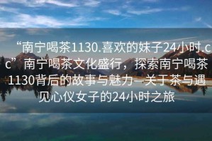 “南寧喝茶1130.喜歡的妹子24小時.cc”南寧喝茶文化盛行，探索南寧喝茶1130背后的故事與魅力—關(guān)于茶與遇見心儀女子的24小時之旅
