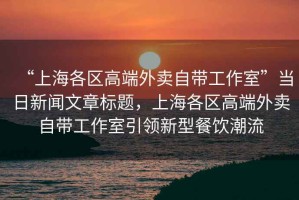 “上海各區(qū)高端外賣自帶工作室”當(dāng)日新聞文章標(biāo)題，上海各區(qū)高端外賣自帶工作室引領(lǐng)新型餐飲潮流