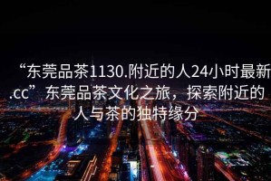“東莞品茶1130.附近的人24小時(shí)最新.cc”東莞品茶文化之旅，探索附近的人與茶的獨(dú)特緣分