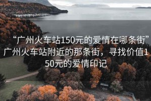 “廣州火車站150元的愛(ài)情在哪條街”廣州火車站附近的那條街，尋找價(jià)值150元的愛(ài)情印記