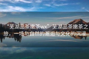 “蕪湖品茶嫩茶wx”蕪湖品茶嫩茶之旅，一場(chǎng)與自然的邂逅與文化的沉浸
