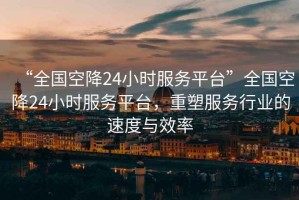 “全國空降24小時(shí)服務(wù)平臺”全國空降24小時(shí)服務(wù)平臺，重塑服務(wù)行業(yè)的速度與效率