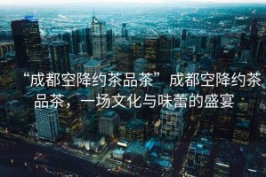 “成都空降約茶品茶”成都空降約茶品茶，一場文化與味蕾的盛宴