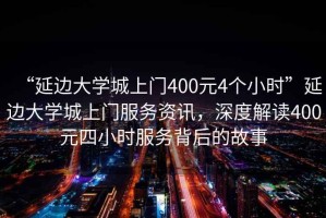 “延邊大學(xué)城上門400元4個(gè)小時(shí)”延邊大學(xué)城上門服務(wù)資訊，深度解讀400元四小時(shí)服務(wù)背后的故事