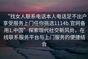 “找女人聯(lián)系電話本人電話足不出戶享受服務(wù)上門任你挑選1114b.官網(wǎng)備用1.中國”探索現(xiàn)代社交新風(fēng)尚，在線聯(lián)系服務(wù)平臺(tái)與上門服務(wù)的便捷結(jié)合
