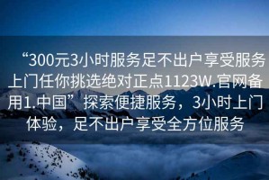 “300元3小時服務(wù)足不出戶享受服務(wù)上門任你挑選絕對正點(diǎn)1123W.官網(wǎng)備用1.中國”探索便捷服務(wù)，3小時上門體驗(yàn)，足不出戶享受全方位服務(wù)