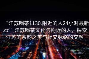 “江蘇喝茶1130.附近的人24小時最新.cc”江蘇喝茶文化與附近的人，探索江蘇的茶韻之美與社交脈絡(luò)的交融