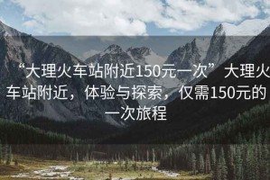 “大理火車站附近150元一次”大理火車站附近，體驗與探索，僅需150元的一次旅程