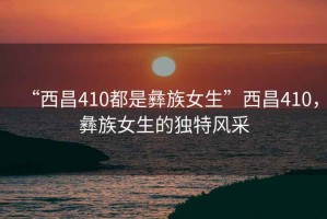 “西昌410都是彝族女生”西昌410，彝族女生的獨(dú)特風(fēng)采