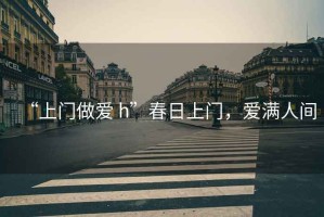 “上門(mén)做愛(ài) h”春日上門(mén)，愛(ài)滿(mǎn)人間