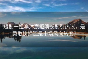 短劇一姐李沐宸拒演長(zhǎng)劇引熱議，是勇敢抉擇還是市場(chǎng)風(fēng)向轉(zhuǎn)變？