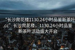 “長沙爬花樓1130.24小時(shí)品鑒新茶葉.cc”長沙爬花樓，1130.24小時(shí)品鑒新茶葉活動(dòng)盛大開啟