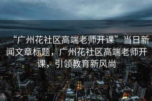“廣州花社區(qū)高端老師開課”當日新聞文章標題，廣州花社區(qū)高端老師開課，引領教育新風尚