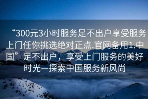 “300元3小時(shí)服務(wù)足不出戶享受服務(wù)上門任你挑選絕對(duì)正點(diǎn).官網(wǎng)備用1.中國(guó)”足不出戶，享受上門服務(wù)的美好時(shí)光—探索中國(guó)服務(wù)新風(fēng)尚
