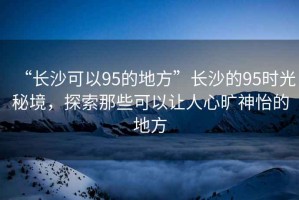“長沙可以95的地方”長沙的95時光秘境，探索那些可以讓人心曠神怡的地方
