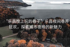“樂昌晚上玩的巷子”樂昌夜間巷弄狂歡，探索城市夜晚的新魅力