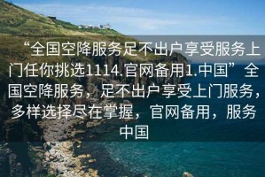 “全國空降服務(wù)足不出戶享受服務(wù)上門任你挑選1114.官網(wǎng)備用1.中國”全國空降服務(wù)，足不出戶享受上門服務(wù)，多樣選擇盡在掌握，官網(wǎng)備用，服務(wù)中國