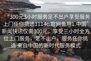 “300元3小時服務(wù)足不出戶享受服務(wù)上門任你挑選1114c.官網(wǎng)備用1.中國”新聞快訊僅需300元，享受三小時全方位上門服務(wù)，足不出戶，服務(wù)任你挑選 來自中國的新時代服務(wù)模式