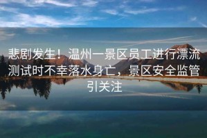 悲劇發(fā)生！溫州一景區(qū)員工進(jìn)行漂流測(cè)試時(shí)不幸落水身亡，景區(qū)安全監(jiān)管引關(guān)注