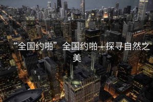 “全國約啪”全國約啪—探尋自然之美
